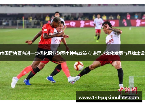 中国足协宣布进一步优化职业联赛中性名政策 促进足球文化发展与品牌建设
