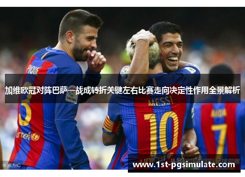 加维欧冠对阵巴萨一战成转折关键左右比赛走向决定性作用全景解析